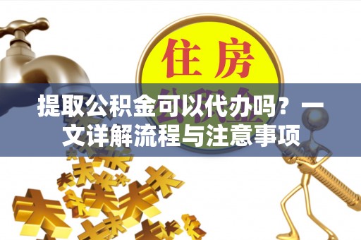 阳山提取公积金可以代办吗？一文详解流程与注意事项