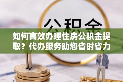阳山如何高效办理住房公积金提取？代办服务助您省时省力
