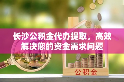 阳山长沙公积金代办提取，高效解决您的资金需求问题