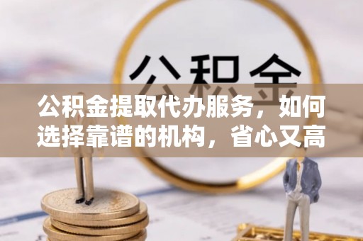 阳山公积金提取代办服务，如何选择靠谱的机构，省心又高效