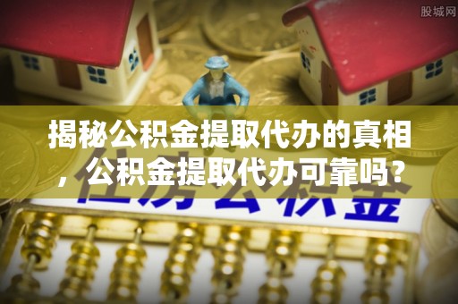 阳山揭秘公积金提取代办的真相，公积金提取代办可靠吗？