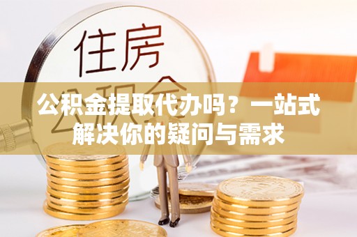 阳山公积金提取代办吗？一站式解决你的疑问与需求