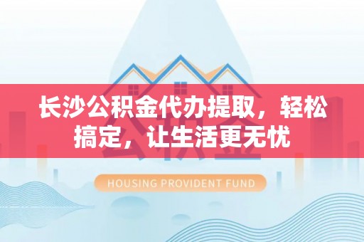 阳山长沙公积金代办提取，轻松搞定，让生活更无忧