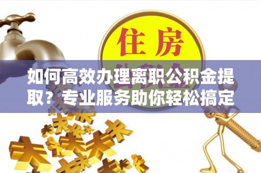 阳山如何高效办理离职公积金提取？专业服务助你轻松搞定