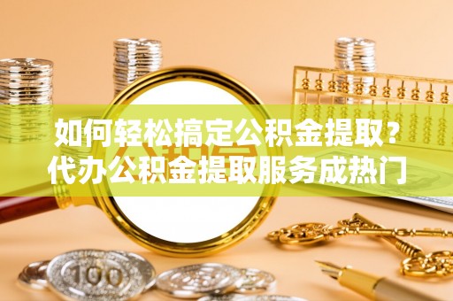 阳山如何轻松搞定公积金提取？代办公积金提取服务成热门选择