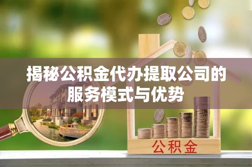 阳山揭秘公积金代办提取公司的服务模式与优势