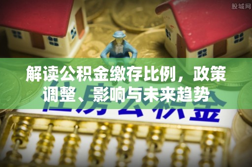 阳山解读公积金缴存比例，政策调整、影响与未来趋势