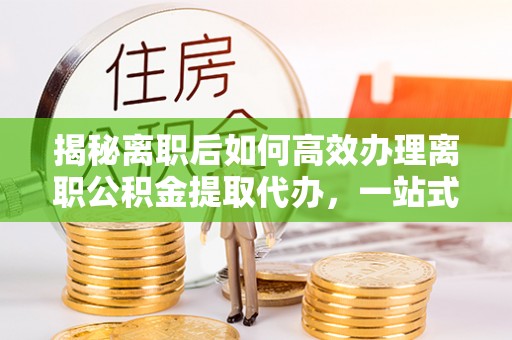 阳山揭秘离职后如何高效办理离职公积金提取代办，一站式服务全解析