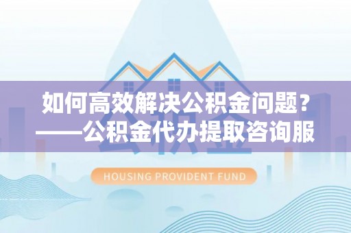 阳山如何高效解决公积金问题？——公积金代办提取咨询服务指南