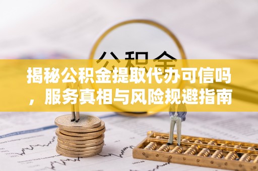 阳山揭秘公积金提取代办可信吗，服务真相与风险规避指南