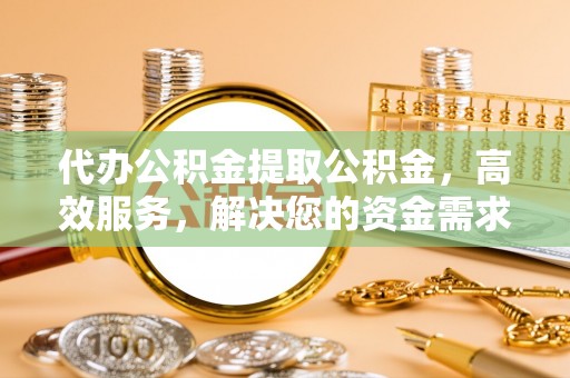 阳山代办公积金提取公积金，高效服务，解决您的资金需求