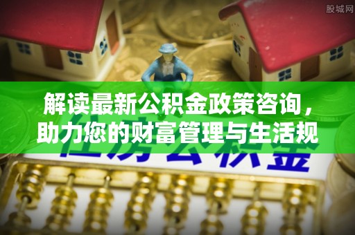 阳山解读最新公积金政策咨询，助力您的财富管理与生活规划
