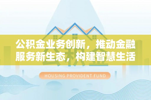 阳山公积金业务创新，推动金融服务新生态，构建智慧生活新未来