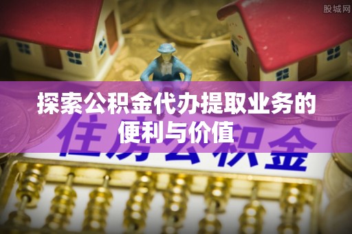 阳山探索公积金代办提取业务的便利与价值