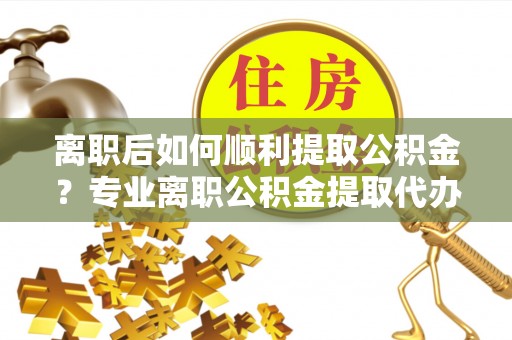 阳山离职后如何顺利提取公积金？专业离职公积金提取代办服务指南