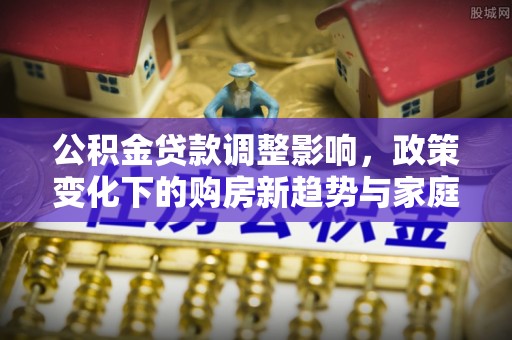 阳山公积金贷款调整影响，政策变化下的购房新趋势与家庭财务规划