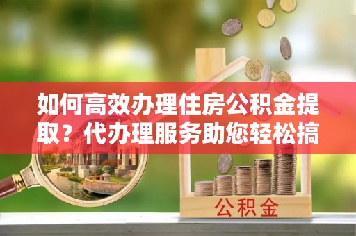 阳山如何高效办理住房公积金提取？代办理服务助您轻松搞定