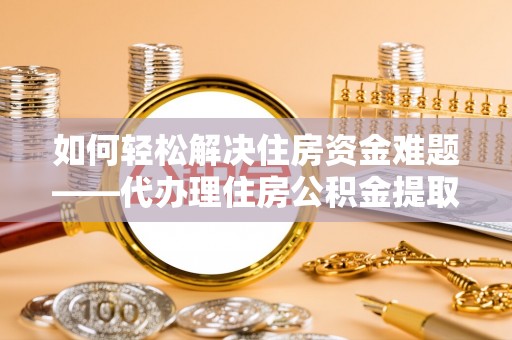 阳山如何轻松解决住房资金难题——代办理住房公积金提取服务详解