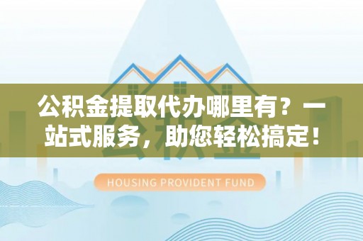 阳山公积金提取代办哪里有？一站式服务，助您轻松搞定！