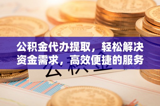 阳山公积金代办提取，轻松解决资金需求，高效便捷的服务选择