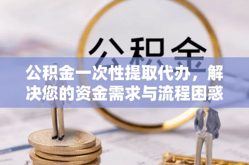 阳山公积金一次性提取代办，解决您的资金需求与流程困惑