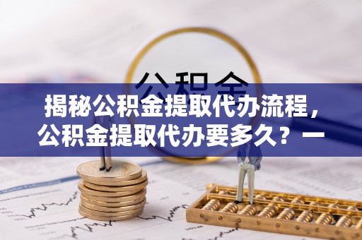 阳山揭秘公积金提取代办流程，公积金提取代办要多久？一文读懂