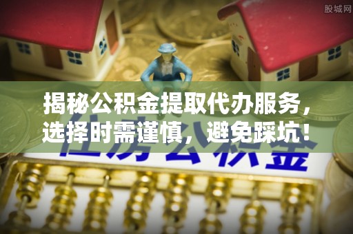 阳山揭秘公积金提取代办服务，选择时需谨慎，避免踩坑！