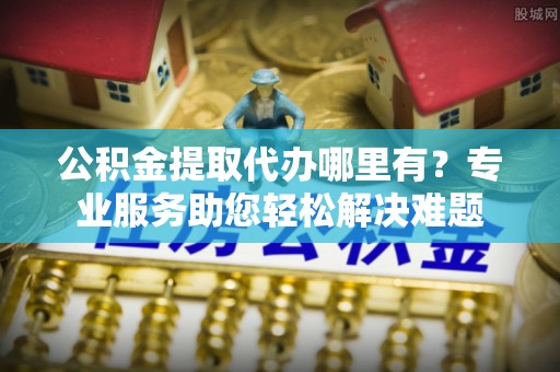 阳山公积金提取代办哪里有？专业服务助您轻松解决难题