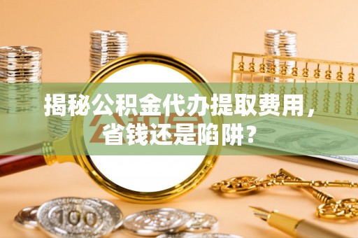 阳山揭秘公积金代办提取费用，省钱还是陷阱？