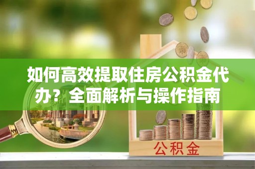 阳山如何高效提取住房公积金代办？全面解析与操作指南