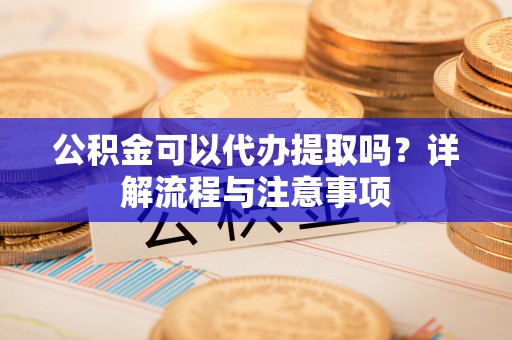 阳山公积金可以代办提取吗？详解流程与注意事项