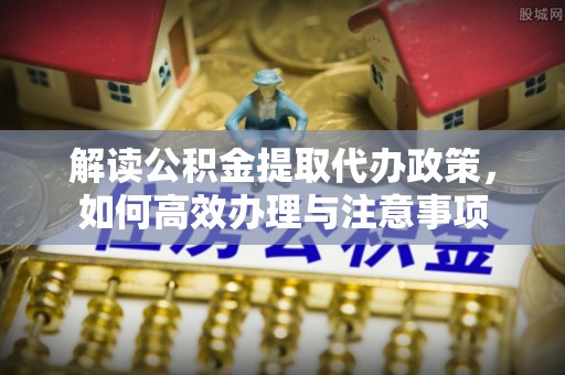 阳山解读公积金提取代办政策，如何高效办理与注意事项