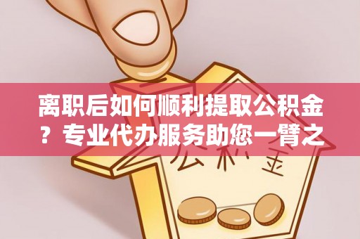 阳山离职后如何顺利提取公积金？专业代办服务助您一臂之力