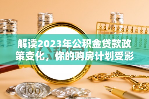 阳山解读2023年公积金贷款政策变化，你的购房计划受影响了吗？