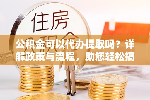 阳山公积金可以代办提取吗？详解政策与流程，助您轻松搞定！