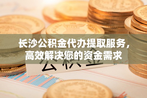 阳山长沙公积金代办提取服务，高效解决您的资金需求
