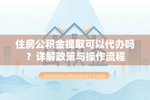 阳山住房公积金提取可以代办吗？详解政策与操作流程