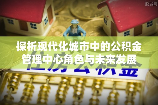 阳山探析现代化城市中的公积金管理中心角色与未来发展