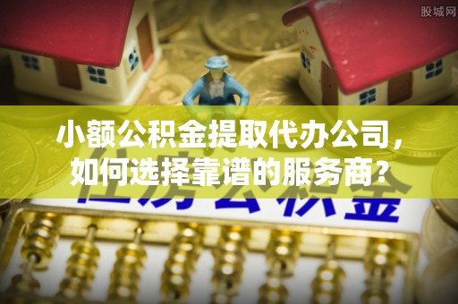阳山小额公积金提取代办公司，如何选择靠谱的服务商？