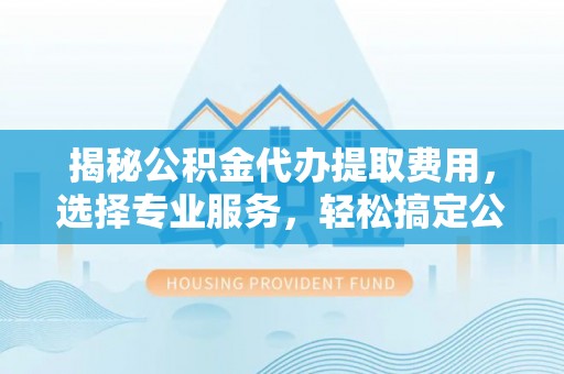 阳山揭秘公积金代办提取费用，选择专业服务，轻松搞定公积金提取