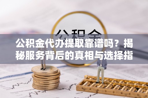 阳山公积金代办提取靠谱吗？揭秘服务背后的真相与选择指南