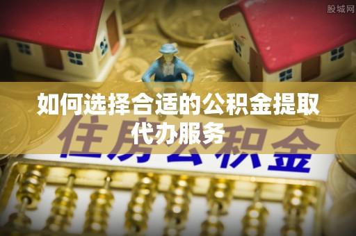 阳山如何选择合适的公积金提取代办服务