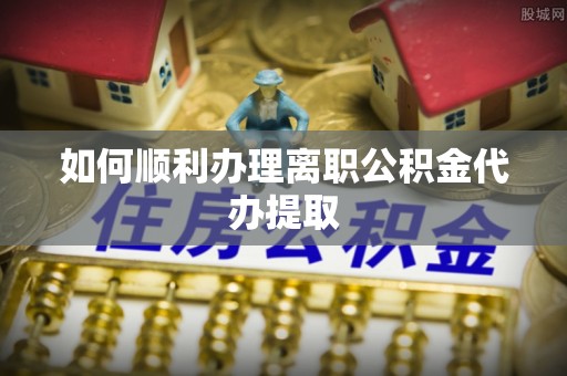 阳山如何顺利办理离职公积金代办提取