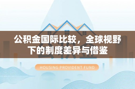 阳山公积金国际比较，全球视野下的制度差异与借鉴