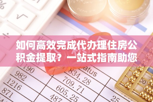 阳山如何高效完成代办理住房公积金提取？一站式指南助您轻松搞定