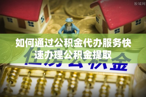 阳山如何通过公积金代办服务快速办理公积金提取