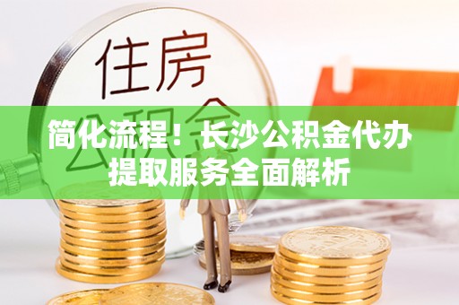 阳山简化流程！长沙公积金代办提取服务全面解析