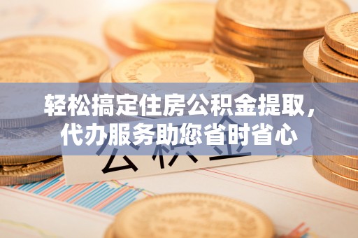 阳山轻松搞定住房公积金提取，代办服务助您省时省心