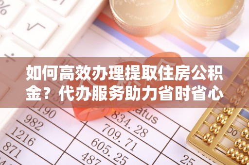 阳山如何高效办理提取住房公积金？代办服务助力省时省心