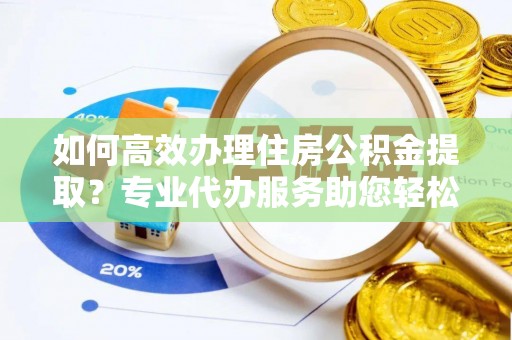 阳山如何高效办理住房公积金提取？专业代办服务助您轻松解决难题
